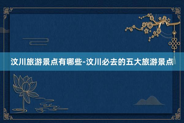 汶川旅游景点有哪些-汶川必去的五大旅游景点