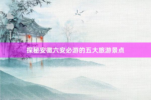 探秘安徽六安必游的五大旅游景点