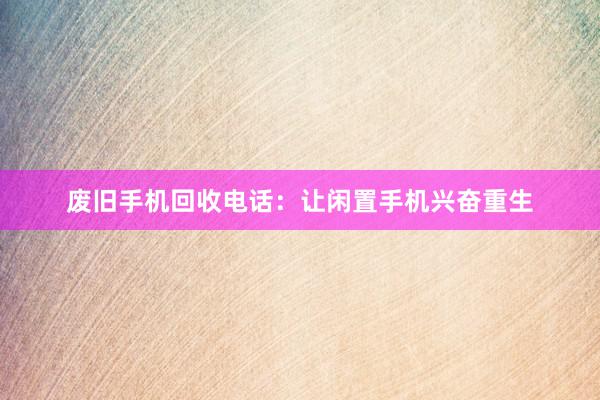废旧手机回收电话：让闲置手机兴奋重生